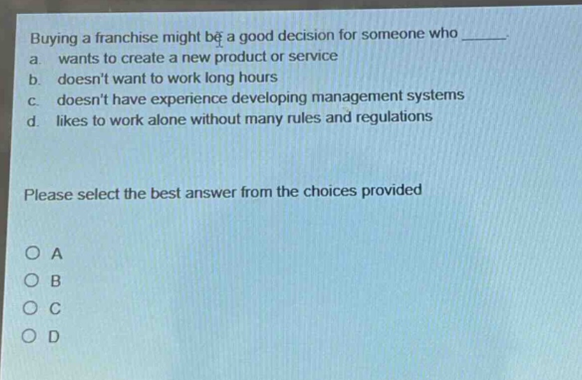 buying a franchise might be a good decision for someone who _____.\na. wants to create a new product or service\nb. doesnt want to work long hours\nc. doesnt have experience developing management systems\nd. likes to work alone without many rules and regulations\nplease select the best answer from the choices provided\no a\no b\no c\no d
