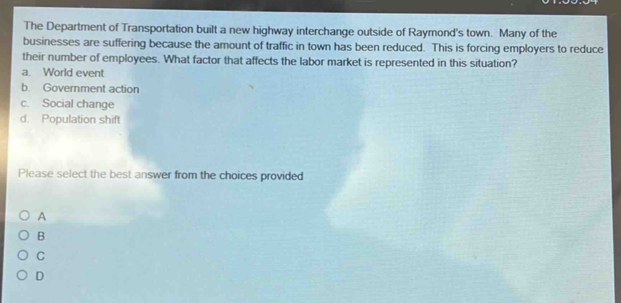 the department of transportation built a new highway interchange outside of raymonds town. many of the businesses are suffering because the amount of traffic in town has been reduced. this is forcing employers to reduce their number of employees. what factor that affects the labor market is represented in this situation?\na. world event\nb. government action\nc. social change\nd. population shift\nplease select the best answer from the choices provided\no a\no b\no c\no d