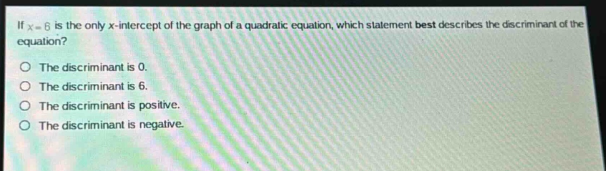 if (x = 6) is the only (x)-intercept of the graph of a quadratic equation, which statement best describes the discriminant of the equation?\nthe discriminant is 0.\nthe discriminant is 6.\nthe discriminant is positive.\nthe discriminant is negative.