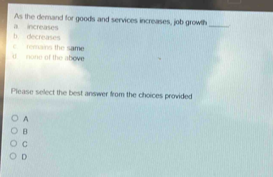 as the demand for goods and services increases, job growth _____.\n a. increases\n b. decreases\n c. remains the same\n d. none of the above\nplease select the best answer from the choices provided\no a\no b\no c\no d