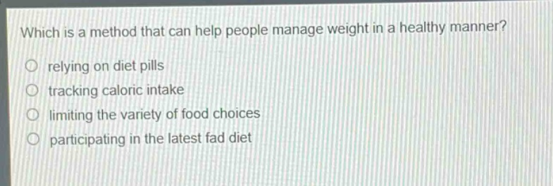 which is a method that can help people manage weight in a healthy manner?\nrelying on diet pills\ntracking caloric intake\nlimiting the variety of food choices\nparticipating in the latest fad diet