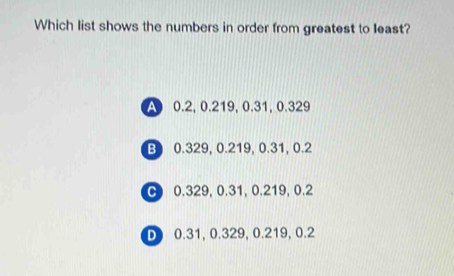 which list shows the numbers in order from greatest to least?\na 0.2, 0.219, 0.31, 0.329\nb 0.329, 0.219, 0.31, 0.2\nc 0.329, 0.31, 0.219, 0.2\nd 0.31, 0.329, 0.219, 0.2