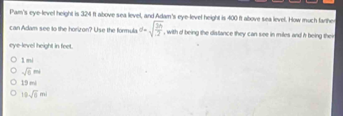 pams eye - level height is 324 ft above sea level, and adams eye - level height is 400 ft above sea level. how much farther can adam see to the horizon? use the formula $d = sqrt{\frac{3h}{2}}$, with $d$ being the distance they can see in miles and $h$ being their eye - level height in feet.\n1 mi\n$sqrt{6}$ mi\n19 mi\n$19sqrt{6}$ mi