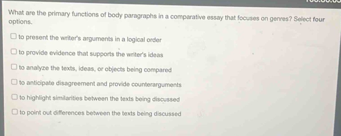 what are the primary functions of body paragraphs in a comparative essay that focuses on genres? select four options.\n□ to present the writers arguments in a logical order\n□ to provide evidence that supports the writers ideas\n□ to analyze the texts, ideas, or objects being compared\n□ to anticipate disagreement and provide counterarguments\n□ to highlight similarities between the texts being discussed\n□ to point out differences between the texts being discussed