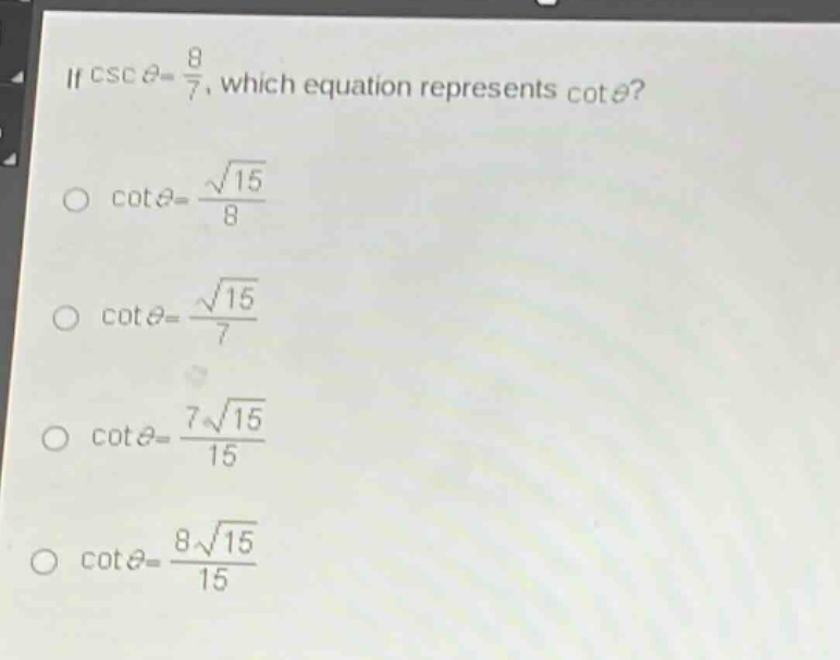 if $csc\theta = \frac{8}{7}$, which equation represents $cot\theta$?\n$cot\theta=\frac{sqrt{15}}{8}$\n$cot\theta=\frac{sqrt{15}}{7}$\n$cot\theta=\frac{7sqrt{15}}{15}$\n$cot\theta=\frac{8sqrt{15}}{15}$