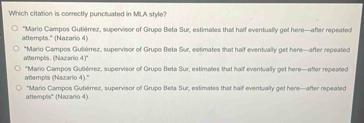 which citation is correctly punctuated in mla style?\n○ \mario campos gutiérrez, supervisor of grupo beta sur, estimates that half eventually get here—after repeated attempts.\ (nazario 4)\n○ \mario campos gutiérrez, supervisor of grupo beta sur, estimates that half eventually get here—after repeated attempts. (nazario 4)\\n○ \mario campos gutiérrez, supervisor of grupo beta sur, estimates that half eventually get here—after repeated attempts (nazario 4).\\n○ \mario campos gutiérrez, supervisor of grupo beta sur, estimates that half eventually get here—after repeated attempts\ (nazario 4).