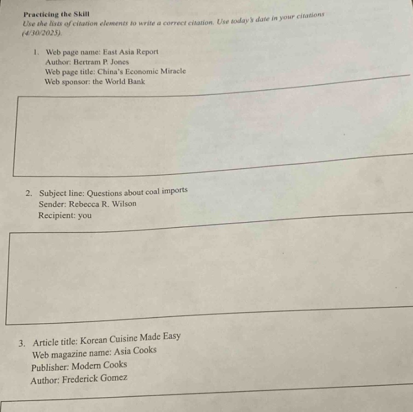 practicing the skill\nuse the lists of citation elements to write a correct citation. use todays date in your citations (4/30/2025).\n1. web page name: east asia report\nauthor: bertram p. jones\nweb page title: chinas economic miracle\nweb sponsor: the world bank\n\n2. subject line: questions about coal imports\nsender: rebecca r. wilson\nrecipient: you\n\n3. article title: korean cuisine made easy\nweb magazine name: asia cooks\npublisher: modern cooks\nauthor: frederick gomez