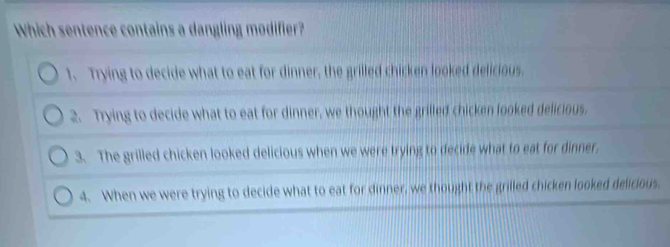 which sentence contains a dangling modifier?\n1. trying to decide what to eat for dinner, the grilled chicken looked delicious.\n2. trying to decide what to eat for dinner, we thought the grilled chicken looked delicious.\n3. the grilled chicken looked delicious when we were trying to decide what to eat for dinner.\n4. when we were trying to decide what to eat for dinner, we thought the grilled chicken looked delicious.