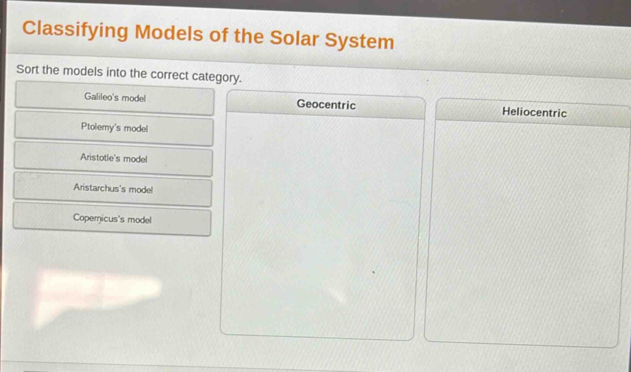 classifying models of the solar system\nsort the models into the correct category.\ngalileos model\nptolemys model\naristotles model\naristarchuss model\ncopernicuss model\ngeocentric\nheliocentric