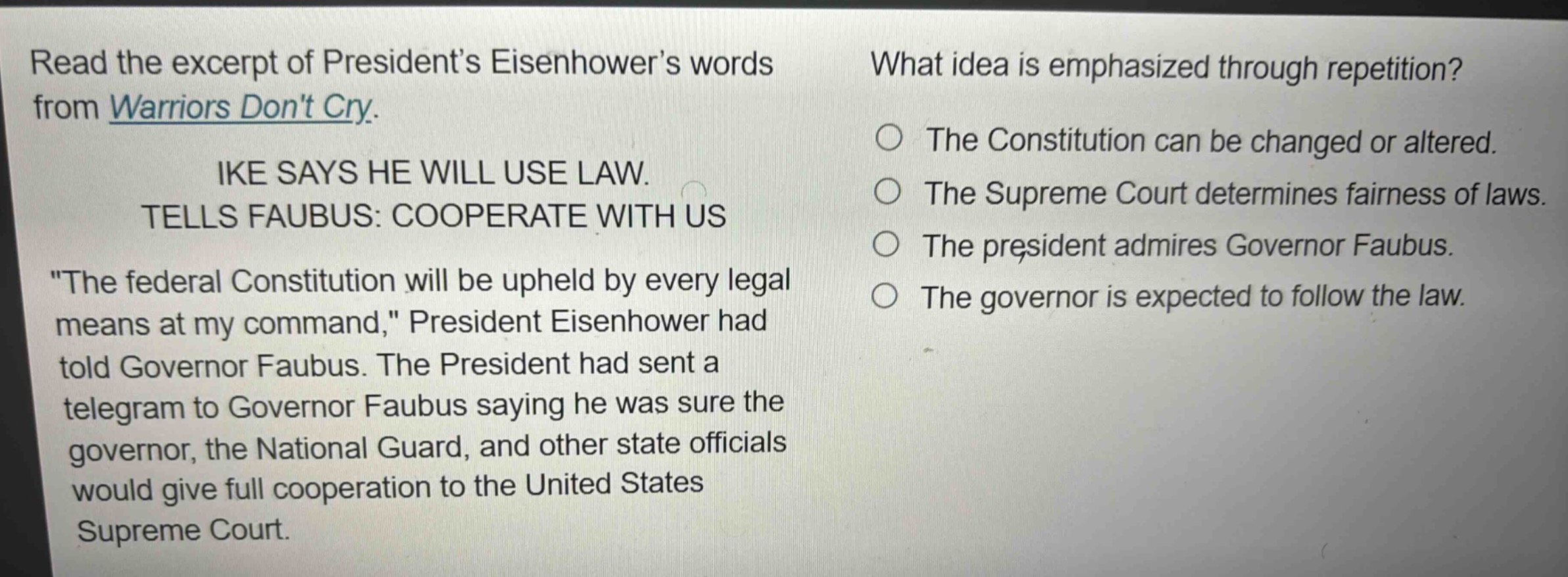 read the excerpt of presidents eisenhowers words from warriors dont cry. ike says he will use law. tells faubus: cooperate with us \the federal constitution will be upheld by every legal means at my command,\ president eisenhower had told governor faubus. the president had sent a telegram to governor faubus saying he was sure the governor, the national guard, and other state officials would give full cooperation to the united states supreme court. what idea is emphasized through repetition? the constitution can be changed or altered. the supreme court determines fairness of laws. the president admires governor faubus. the governor is expected to follow the law.