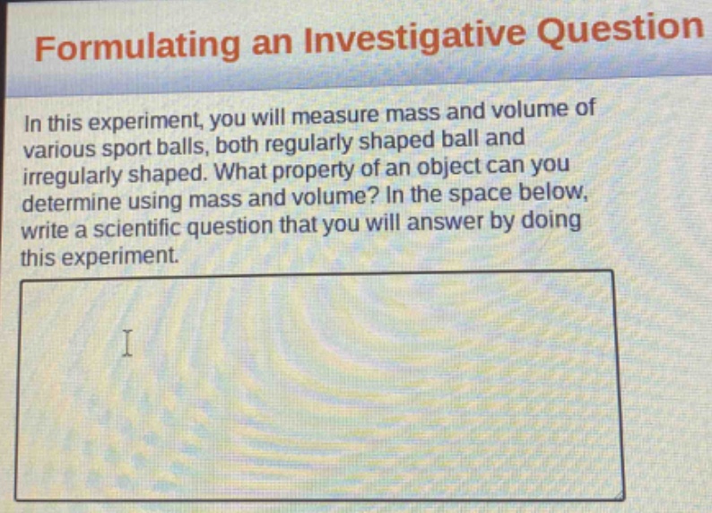 formulating an investigative question\nin this experiment, you will measure mass and volume of various sport balls, both regularly shaped ball and irregularly shaped. what property of an object can you determine using mass and volume? in the space below, write a scientific question that you will answer by doing this experiment.