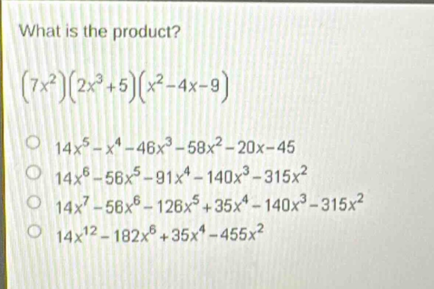 what is the product?\n$(7x^{2})(2x^{3}+5)(x^{2}-4x - 9)$\n$14x^{5}-x^{4}-46x^{3}-58x^{2}-20x - 45$\n$14x^{6}-56x^{5}-91x^{4}-140x^{3}-315x^{2}$\n$14x^{7}-56x^{6}-126x^{5}+35x^{4}-140x^{3}-315x^{2}$\n$14x^{12}-182x^{6}+35x^{4}-455x^{2}$