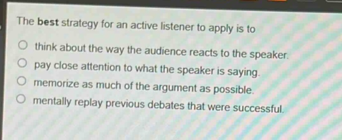 the best strategy for an active listener to apply is to\n○ think about the way the audience reacts to the speaker.\n○ pay close attention to what the speaker is saying.\n○ memorize as much of the argument as possible.\n○ mentally replay previous debates that were successful.