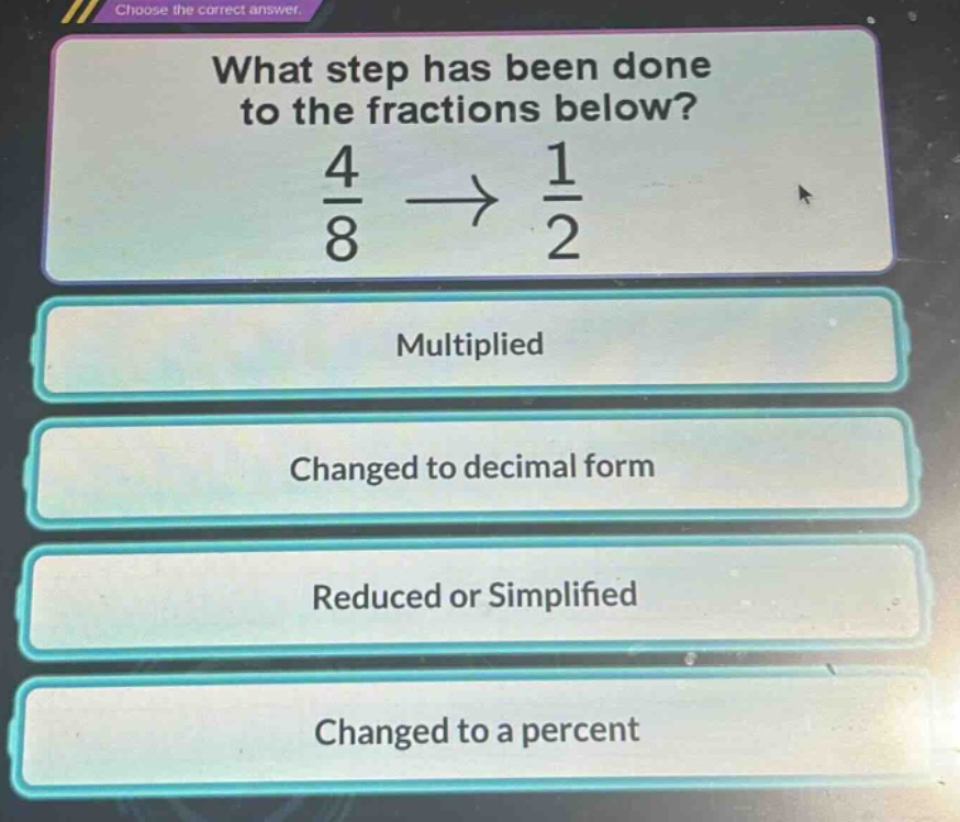 what step has been done to the fractions below?\n$\frac{4}{8}\to\frac{1}{2}$\nmultiplied\nchanged to decimal form\nreduced or simplified\nchanged to a percent