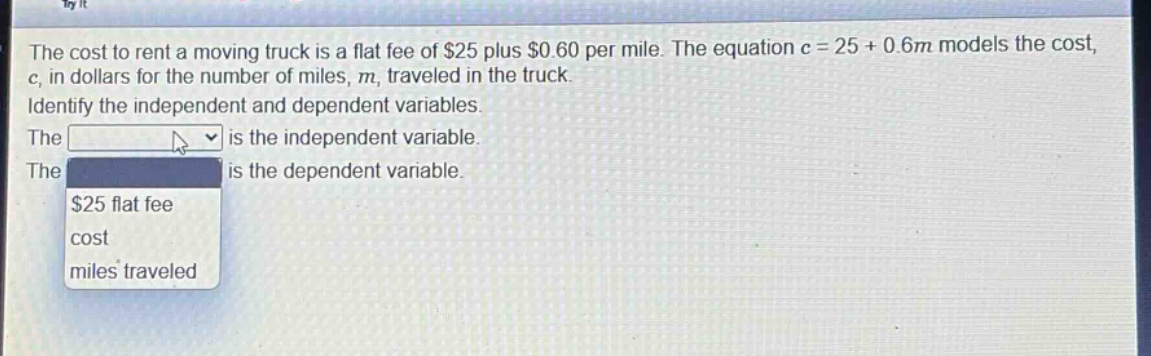 the cost to rent a moving truck is a flat fee of $25 plus $0.60 per mile. the equation c = 25 + 0.6m models the cost, c, in dollars for the number of miles, m, traveled in the truck. identify the independent and dependent variables. the is the independent variable. the is the dependent variable. $25 flat fee cost miles traveled
