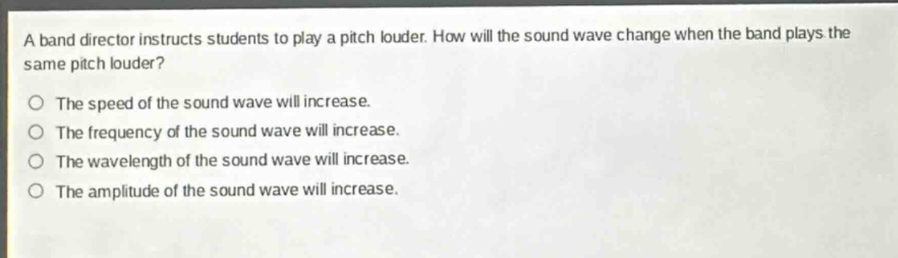 a band director instructs students to play a pitch louder. how will the sound wave change when the band plays the same pitch louder?\nthe speed of the sound wave will increase.\nthe frequency of the sound wave will increase.\nthe wavelength of the sound wave will increase.\nthe amplitude of the sound wave will increase.