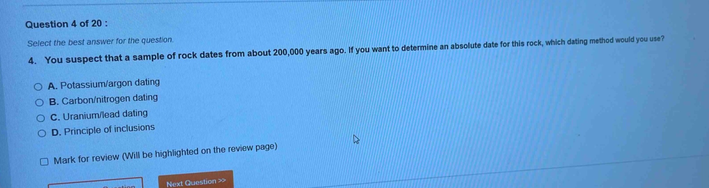 question 4 of 20 : select the best answer for the question. 4. you suspect that a sample of rock dates from about 200,000 years ago. if you want to determine an absolute date for this rock, which dating method would you use? a. potassium/argon dating b. carbon/nitrogen dating c. uranium/lead dating d. principle of inclusions mark for review (will be highlighted on the review page) next question >>