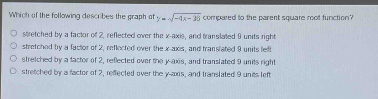 which of the following describes the graph of $y = sqrt{-4x - 36}$ compared to the parent square root function?\nstretched by a factor of 2, reflected over the x - axis, and translated 9 units right\nstretched by a factor of 2, reflected over the x - axis, and translated 9 units left\nstretched by a factor of 2, reflected over the y - axis, and translated 9 units right\nstretched by a factor of 2, reflected over the y - axis, and translated 9 units left