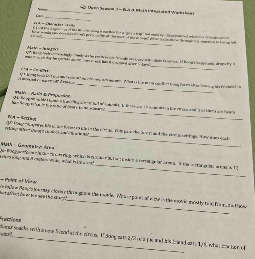 name:______\ndate:______\nopen season 3 - ela & math integrated worksheet\nela - character traits\nq1: at the beginning of the movie, boog is excited for a \guys trip\ but ends up disappointed when his friends cancel. how would you describe boogs personality at the start of the movie? what traits show through his reaction to being left alone?\nmath - integers\nq2: boog feels increasingly lonely as he realizes his friends are busy with their families. if boogs happiness drops by 3 points each day he spends alone, how much has it dropped after 5 days?\nela - conflict\nq3: boog feels left out and sets off on his own adventure. what is the main conflict boog faces after leaving his friends? is it internal or external? explain.\nmath - ratio & proportion\nq4: boog stumbles upon a traveling circus full of animals. if there are 15 animals in the circus and 5 of them are bears like boog, what is the ratio of bears to non - bears?\nela - setting\nq5: boog compares life in the forest to life in the circus. compare the forest and the circus settings. how does each setting affect boogs choices and emotions?\nmath - geometry: area\nq6: boog performs in the circus ring, which is circular but set inside a rectangular arena. if the rectangular arena is 12 meters long and 8 meters wide, what is its area?\n - point of view\nweve follow boogs journey closely throughout the movie. whose point of view is the movie mostly told from, and how that affect how we see the story?\nfractions\nboog shares snacks with a new friend at the circus. if boog eats 2/3 of a pie and his friend eats 1/6, what fraction of