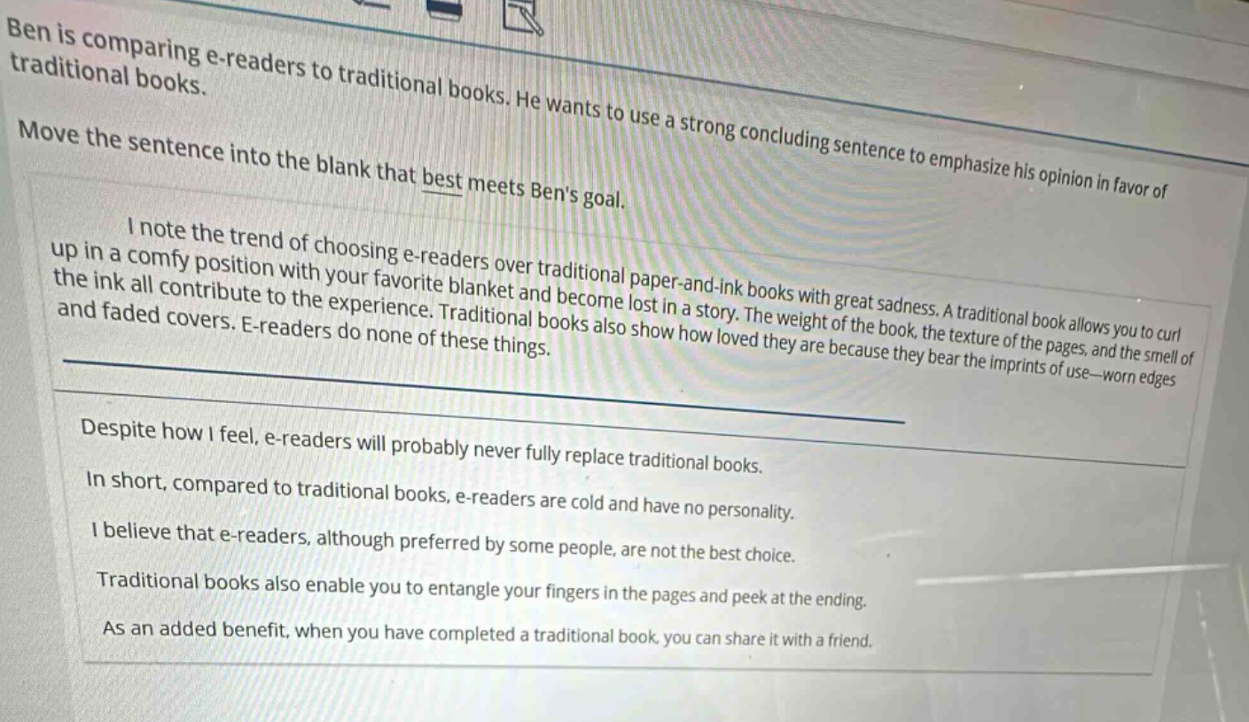 ben is comparing e - readers to traditional books. he wants to use a strong concluding sentence to emphasize his opinion in favor of traditional books. move the sentence into the blank that best meets bens goal. i note the trend of choosing e - readers over traditional paper - and - ink books with great sadness. a traditional book allows you to curl up in a comfy position with your favorite blanket and become lost in a story. the weight of the book, the texture of the pages, and the smell of the ink all contribute to the experience. traditional books also show how loved they are because they bear the imprints of use—worn edges and faded covers. e - readers do none of these things. despite how i feel, e - readers will probably never fully replace traditional books. in short, compared to traditional books, e - readers are cold and have no personality. i believe that e - readers, although preferred by some people, are not the best choice. traditional books also enable you to entangle your fingers in the pages and peek at the ending. as an added benefit, when you have completed a traditional book, you can share it with a friend.