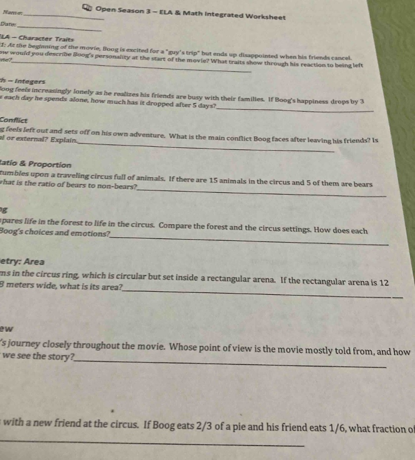 open season 3 - ela & math integrated worksheet\nname:____\ndate:____\nela - character traits\n1: at the beginning of the movie, boog is excited for a \guys trip\ but ends up disappointed when his friends cancel. how would you describe boogs personality at the start of the movie? what traits show through his reaction to being left alone?\nmath - integers\nboog feels increasingly lonely as he realizes his friends are busy with their families. if boogs happiness drops by 3 each day he spends alone, how much has it dropped after 5 days?\nconflict\nboog feels left out and sets off on his own adventure. what is the main conflict boog faces after leaving his friends? is it internal or external? explain.\nratio & proportion\nboog tumbles upon a traveling circus full of animals. if there are 15 animals in the circus and 5 of them are bears, what is the ratio of bears to non - bears?\nimagery\nboog compares life in the forest to life in the circus. compare the forest and the circus settings. how does each affect boogs choices and emotions?\ngeometry: area\nthere are animals in the circus ring, which is circular but set inside a rectangular arena. if the rectangular arena is 12 meters long and 8 meters wide, what is its area?\npoint of view\nfollow boogs journey closely throughout the movie. whose point of view is the movie mostly told from, and how does this affect how we see the story?\nela\nboog makes friends with a new friend at the circus. if boog eats 2/3 of a pie and his friend eats 1/6, what fraction of the pie is left?