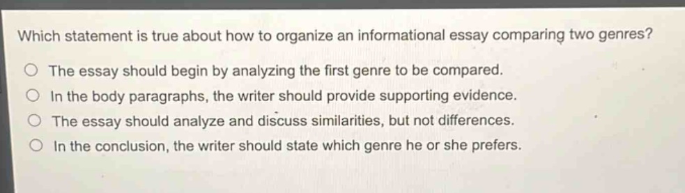 which statement is true about how to organize an informational essay comparing two genres?\nthe essay should begin by analyzing the first genre to be compared.\nin the body paragraphs, the writer should provide supporting evidence.\nthe essay should analyze and discuss similarities, but not differences.\nin the conclusion, the writer should state which genre he or she prefers.
