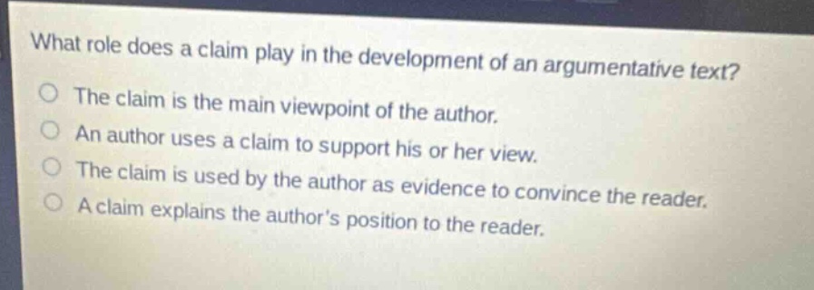 what role does a claim play in the development of an argumentative text?\nthe claim is the main viewpoint of the author.\nan author uses a claim to support his or her view.\nthe claim is used by the author as evidence to convince the reader.\na claim explains the authors position to the reader.