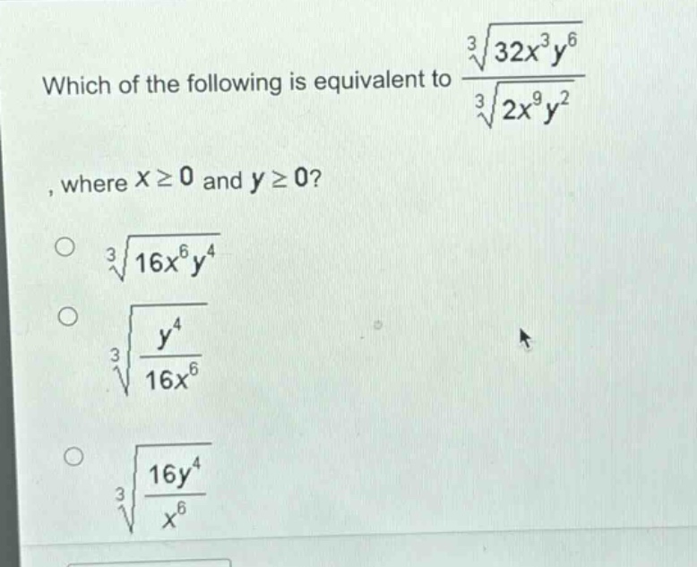 which of the following is equivalent to $\frac{sqrt3{32x^{3}y^{6}}}{sqrt3{2x^{9}y^{2}}}$, where $xgeq0$ and $ygeq0$?\n$sqrt3{16x^{6}y^{4}}$\n$sqrt3{\frac{y^{4}}{16x^{6}}}$\n$sqrt3{\frac{16y^{4}}{x^{6}}}$