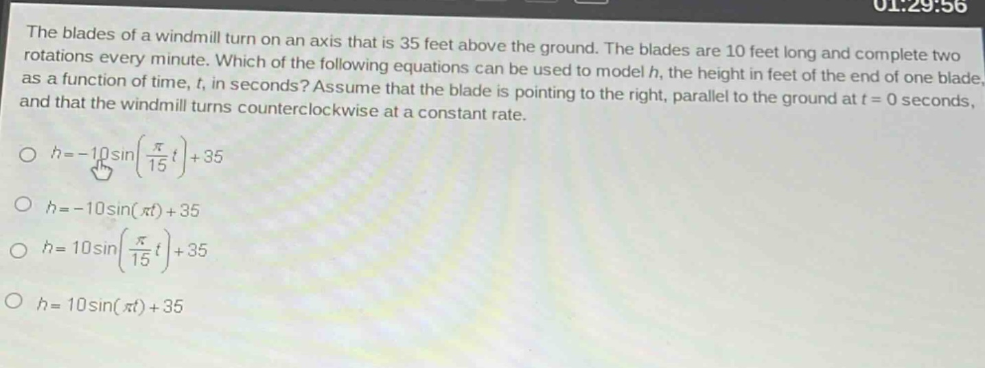 the blades of a windmill turn on an axis that is 35 feet above the ground. the blades are 10 feet long and complete two rotations every minute. which of the following equations can be used to model h, the height in feet of the end of one blade, as a function of time, t, in seconds? assume that the blade is pointing to the right, parallel to the ground at t = 0 seconds, and that the windmill turns counterclockwise at a constant rate.\n○ h=-10sin(\\frac{\\pi}{15}t)+35\n○ h=-10sin(\\pi t)+35\n○ h = 10sin(\\frac{\\pi}{15}t)+35\n○ h = 10sin(\\pi t)+35