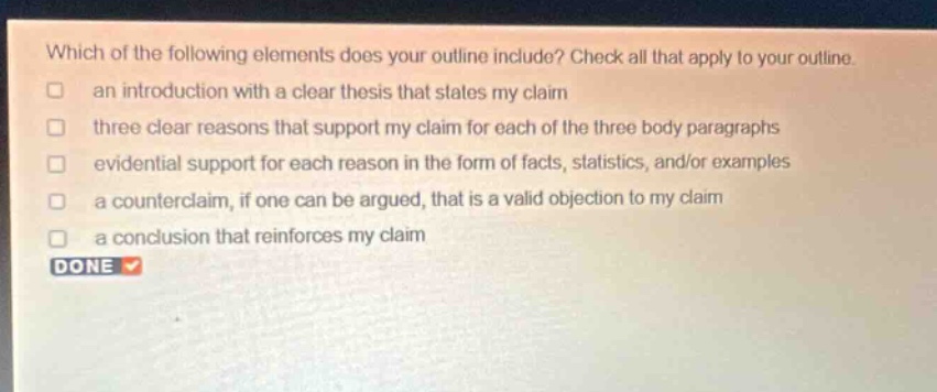 which of the following elements does your outline include? check all that apply to your outline. an introduction with a clear thesis that states my claim three clear reasons that support my claim for each of the three body paragraphs evidential support for each reason in the form of facts, statistics, and/or examples a counterclaim, if one can be argued, that is a valid objection to my claim a conclusion that reinforces my claim done