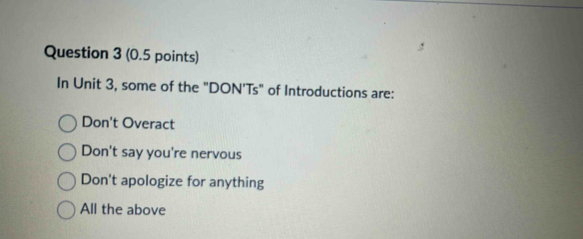 question 3 (0.5 points)\nin unit 3, some of the \donts\ of introductions are:\ndont overact\ndont say youre nervous\ndont apologize for anything\nall the above