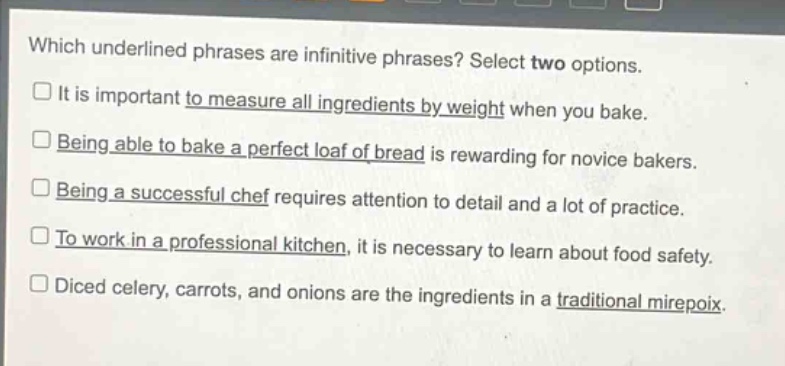 which underlined phrases are infinitive phrases? select two options.\nit is important to measure all ingredients by weight when you bake.\nbeing able to bake a perfect loaf of bread is rewarding for novice bakers.\nbeing a successful chef requires attention to detail and a lot of practice.\nto work in a professional kitchen, it is necessary to learn about food safety.\ndiced celery, carrots, and onions are the ingredients in a traditional mirepoix.