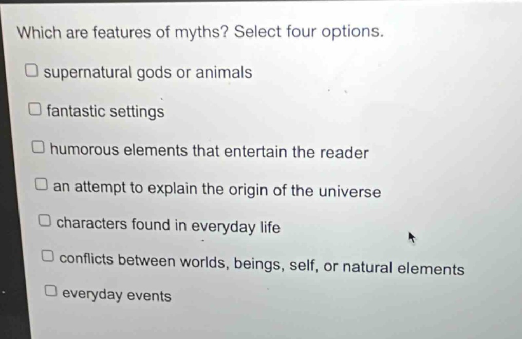 which are features of myths? select four options.\nsupernatural gods or animals\nfantastic settings\nhumorous elements that entertain the reader\nan attempt to explain the origin of the universe\ncharacters found in everyday life\nconflicts between worlds, beings, self, or natural elements\neveryday events