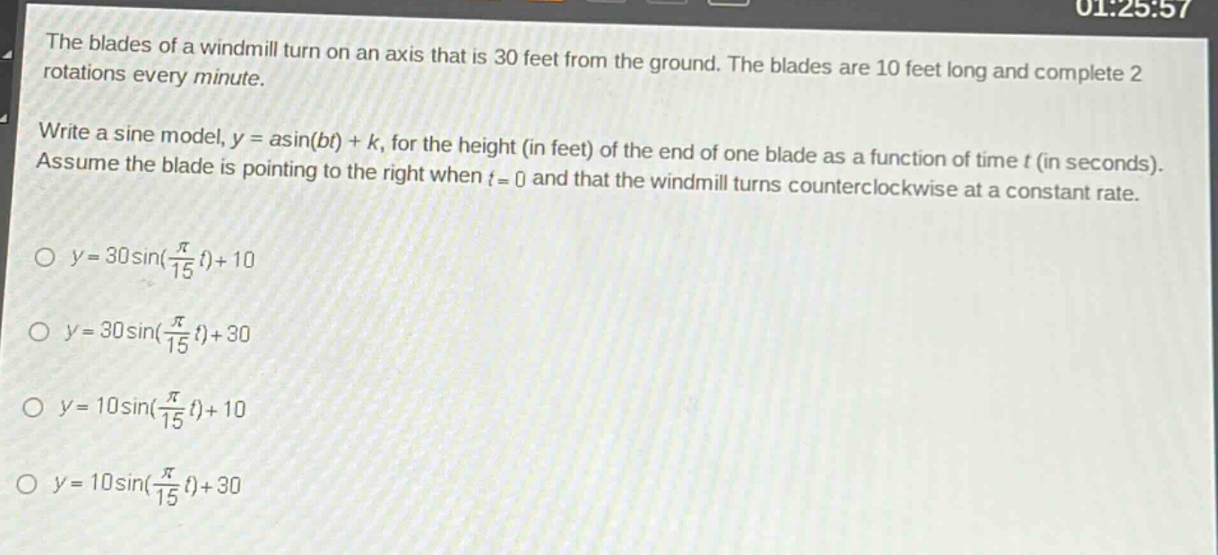 the blades of a windmill turn on an axis that is 30 feet from the ground. the blades are 10 feet long and complete 2 rotations every minute.\nwrite a sine model, y = asin(bt) + k, for the height (in feet) of the end of one blade as a function of time t (in seconds). assume the blade is pointing to the right when t = 0 and that the windmill turns counterclockwise at a constant rate.\no y = 30sin(\\frac{\\pi}{15}t)+10\no y = 30sin(\\frac{\\pi}{15}t)+30\no y = 10sin(\\frac{\\pi}{15}t)+10\no y = 10sin(\\frac{\\pi}{15}t)+30
