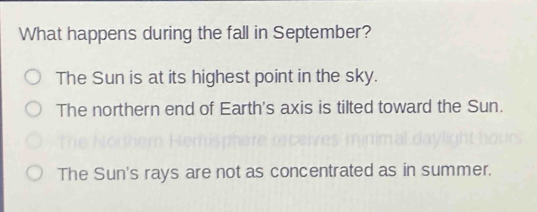 what happens during the fall in september?\nthe sun is at its highest point in the sky.\nthe northern end of earth’s axis is tilted toward the sun.\nthe northern hemisphere receives minimal daylight hours.\nthe sun’s rays are not as concentrated as in summer.