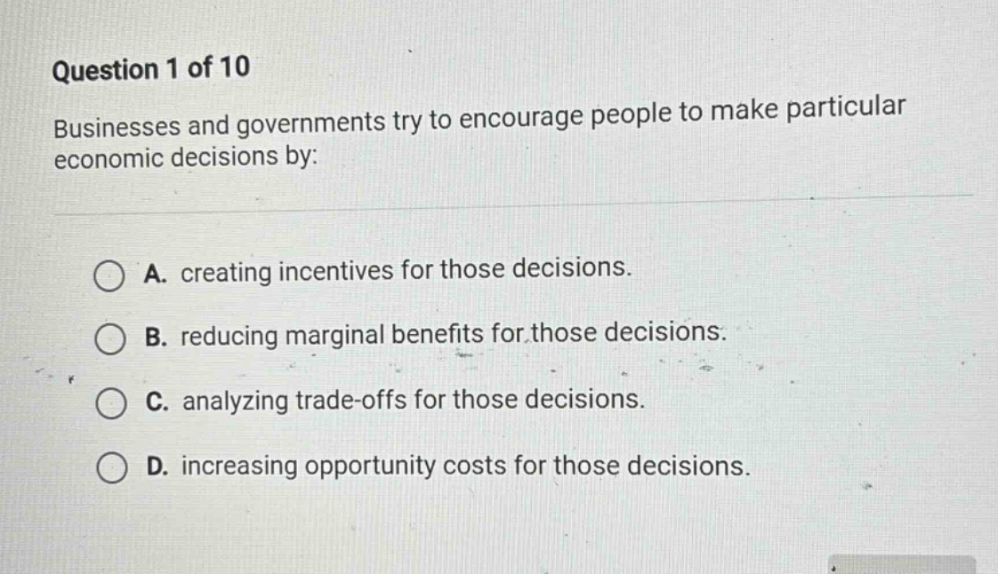 question 1 of 10\nbusinesses and governments try to encourage people to make particular economic decisions by:\na. creating incentives for those decisions.\nb. reducing marginal benefits for those decisions.\nc. analyzing trade - offs for those decisions.\nd. increasing opportunity costs for those decisions.