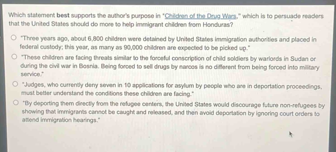 which statement best supports the authors purpose in \children of the drug wars,\ which is to persuade readers that the united states should do more to help immigrant children from honduras?\n○ \three years ago, about 6,800 children were detained by united states immigration authorities and placed in federal custody; this year, as many as 90,000 children are expected to be picked up.\\n○ \these children are facing threats similar to the forceful conscription of child soldiers by warlords in sudan or during the civil war in bosnia. being forced to sell drugs by narcos is no different from being forced into military service.\\n○ \judges, who currently deny seven in 10 applications for asylum by people who are in deportation proceedings, must better understand the conditions these children are facing.\\n○ \by deporting them directly from the refugee centers, the united states would discourage future non - refugees by showing that immigrants cannot be caught and released, and then avoid deportation by ignoring court orders to attend immigration hearings.\