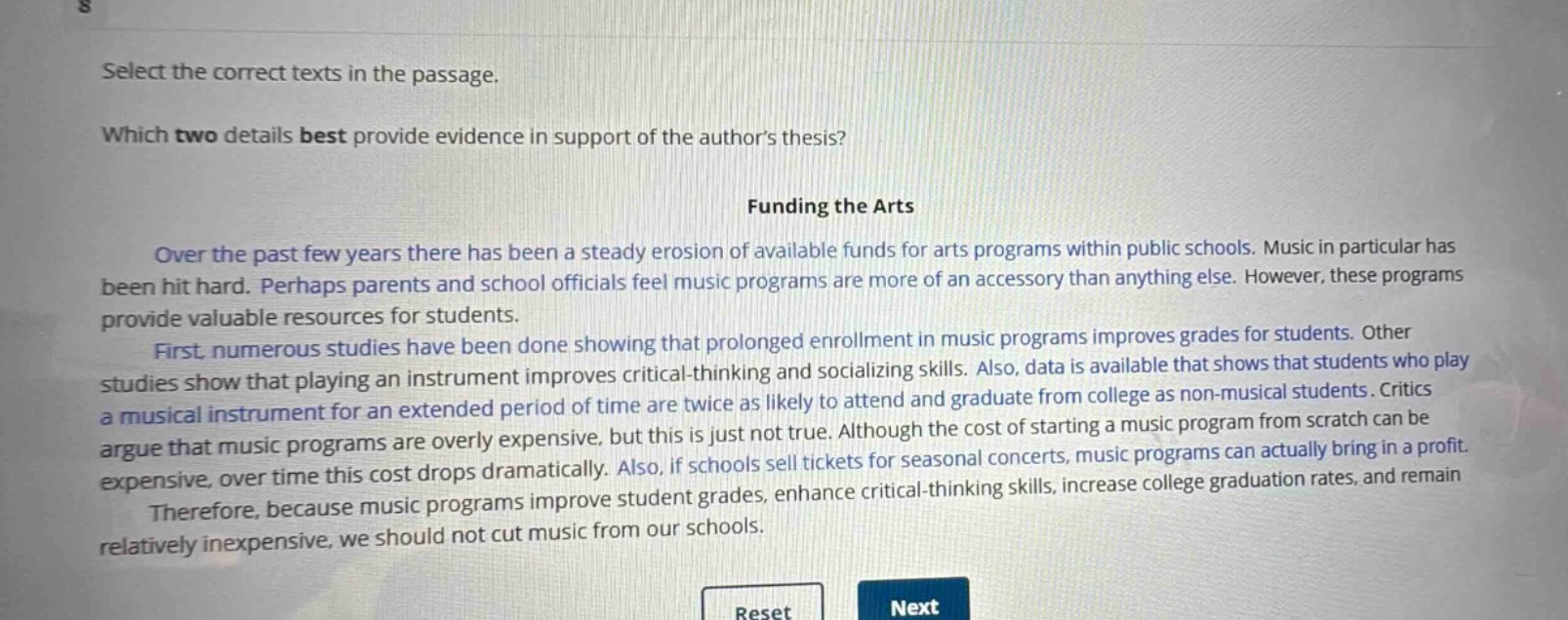 select the correct texts in the passage.\nwhich two details best provide evidence in support of the authors thesis?\nfunding the arts\nover the past few years there has been a steady erosion of available funds for arts programs within public schools. music in particular has been hit hard. perhaps parents and school officials feel music programs are more of an accessory than anything else. however, these programs provide valuable resources for students.\nfirst, numerous studies have been done showing that prolonged enrollment in music programs improves grades for students. other studies show that playing an instrument improves critical - thinking and socializing skills. also, data is available that shows that students who play a musical instrument for an extended period of time are twice as likely to attend and graduate from college as non - musical students. critics argue that music programs are overly expensive, but this is just not true. although the cost of starting a music program from scratch can be expensive, over time this cost drops dramatically. also, if schools sell tickets for seasonal concerts, music programs can actually bring in a profit.\ntherefore, because music programs improve student grades, enhance critical - thinking skills, increase college graduation rates, and remain relatively inexpensive, we should not cut music from our schools.