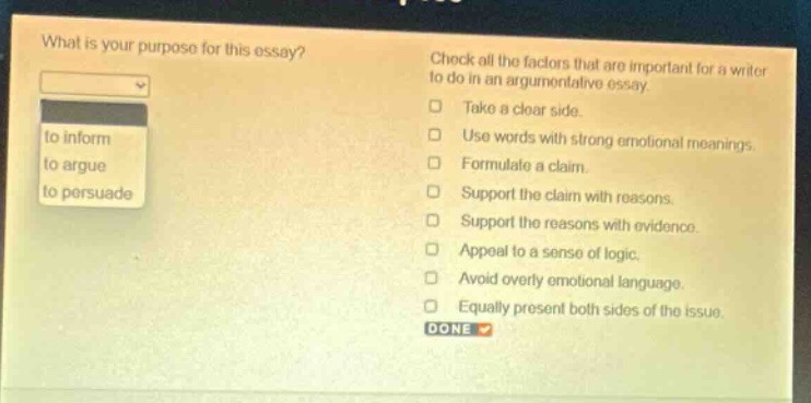 what is your purpose for this essay? to inform to argue to persuade check all the factors that are important for a writer to do in an argumentative essay. take a clear side. use words with strong emotional meanings. formulate a claim. support the claim with reasons. support the reasons with evidence. appeal to a sense of logic. avoid overly emotional language. equally present both sides of the issue. done