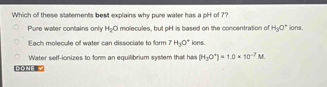 which of these statements best explains why pure water has a ph of 7?\npure water contains only h₂o molecules, but ph is based on the concentration of h₃o⁺ ions.\neach molecule of water can dissociate to form 7 h₃o⁺ ions.\nwater self - ionizes to form an equilibrium system that has h₃o⁺=1.0×10⁻⁷ m.\ndone