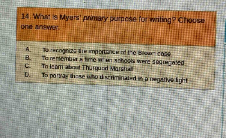 14. what is myers primary purpose for writing? choose one answer.\na. to recognize the importance of the brown case\nb. to remember a time when schools were segregated\nc. to learn about thurgood marshall\nd. to portray those who discriminated in a negative light