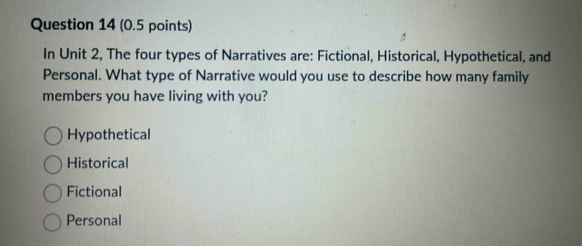 question 14 (0.5 points)\nin unit 2, the four types of narratives are: fictional, historical, hypothetical, and personal. what type of narrative would you use to describe how many family members you have living with you?\nhypothetical\nhistorical\nfictional\npersonal