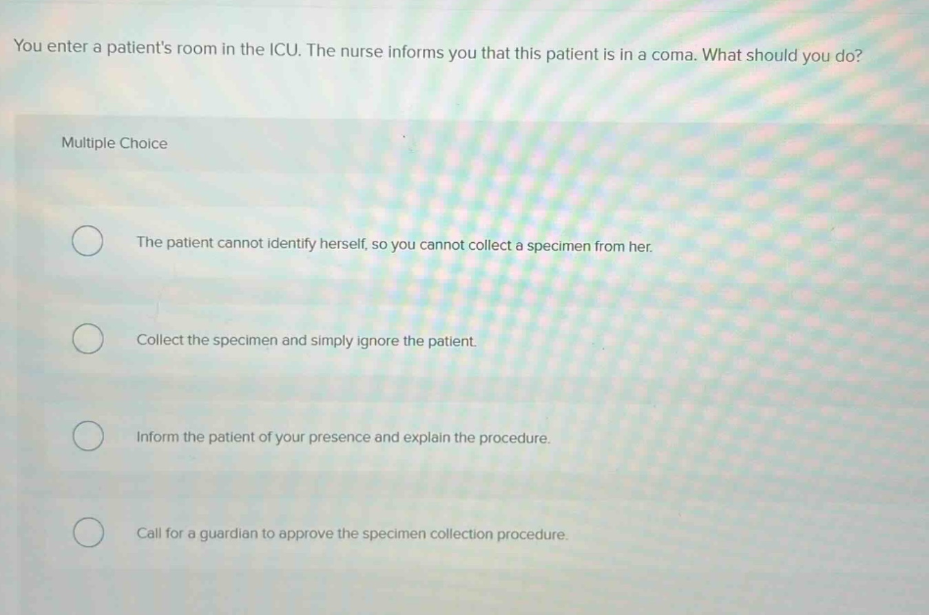 you enter a patients room in the icu. the nurse informs you that this patient is in a coma. what should you do? multiple choice the patient cannot identify herself, so you cannot collect a specimen from her. collect the specimen and simply ignore the patient. inform the patient of your presence and explain the procedure. call for a guardian to approve the specimen collection procedure.