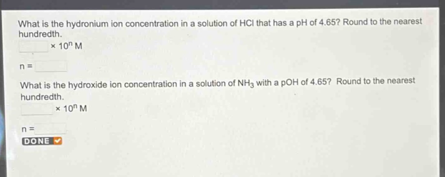 what is the hydronium ion concentration in a solution of hcl that has a ph of 4.65? round to the nearest hundredth.\n× 10ⁿ m\nn =\nwhat is the hydroxide ion concentration in a solution of nh₃ with a poh of 4.65? round to the nearest hundredth.\n× 10ⁿ m\nn =\ndone