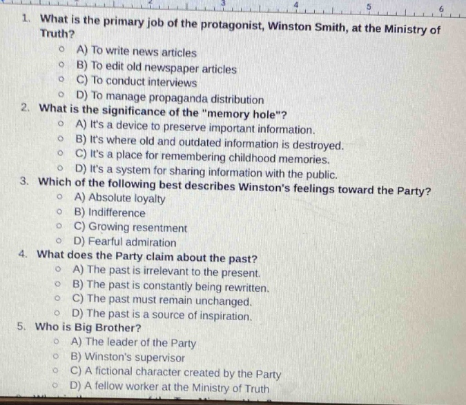 1. what is the primary job of the protagonist, winston smith, at the ministry of truth?\na) to write news articles\nb) to edit old newspaper articles\nc) to conduct interviews\nd) to manage propaganda distribution\n2. what is the significance of the \memory hole\?\na) its a device to preserve old information.\nb) its where old and outdated information is destroyed.\nc) its a place for remembering childhood memories.\nd) its a system for sharing information with the public.\n3. which of the following best describes winstons feelings toward the party?\na) absolute loyalty\nb) indifference\nc) growing resentment\nd) fearful admiration\n4. what does the party claim about the past?\na) the past is irrelevant to the present.\nb) the past is constantly being rewritten.\nc) the past must remain unchanged.\nd) the past is a source of inspiration.\n5. who is big brother?\na) the leader of the party\nb) winstons supervisor\nc) a fictional character created by the party\nd) a fellow worker at the ministry of truth