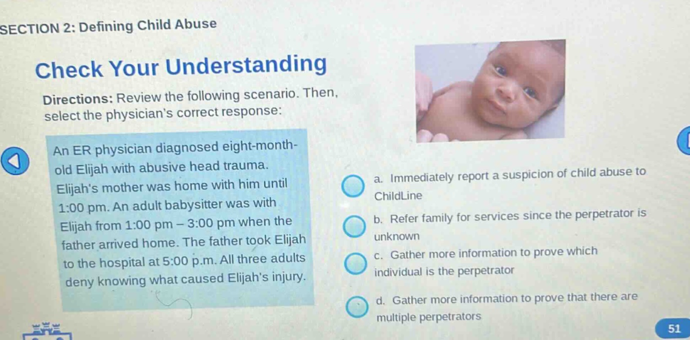 section 2: defining child abuse\ncheck your understanding\ndirections: review the following scenario. then, select the physicians correct response:\nan er physician diagnosed eight - month - old elijah with abusive head trauma. elijahs mother was home with him until 1:00 pm. an adult babysitter was with elijah from 1:00 pm - 3:00 pm when the father arrived home. the father took elijah to the hospital at 5:00 p.m. all three adults deny knowing what caused elijahs injury.\na. immediately report a suspicion of child abuse to childline\nb. refer family for services since the perpetrator is unknown\nc. gather more information to prove which individual is the perpetrator\nd. gather more information to prove that there are multiple perpetrators