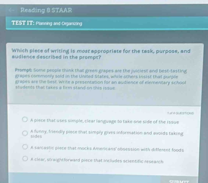 reading 8 staar\ntest it: planning and organizing\nwhich piece of writing is most appropriate for the task, purpose, and audience described in the prompt?\nprompt: some people think that green grapes are the juiciest and best - tasting grapes commonly sold in the united states, while others insist that purple grapes are the best. write a presentation for an audience of elementary school students that takes a firm stand on this issue.\n1 of 4 questions\na piece that uses simple, clear language to take one side of the issue\na funny, friendly piece that simply gives information and avoids taking sides\na sarcastic piece that mocks americans obsession with different foods\na clear, straightforward piece that includes scientific research