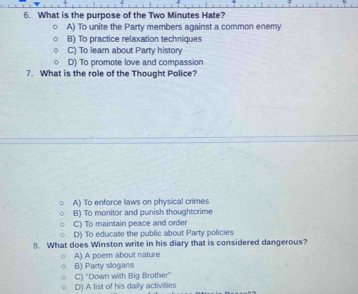 6. what is the purpose of the two minutes hate?\n a) to unite the party members against a common enemy\n b) to practice relaxation techniques\n c) to learn about party history\n d) to promote love and compassion\n7. what is the role of the thought police?\n a) to enforce laws on physical crimes\n b) to monitor and punish thought - crime\n c) to maintain peace and order\n d) to educate the public about party policies\n8. what does winston write in his diary that is considered dangerous?\n a) a poem about nature\n b) party slogans\n c) \down with big brother\\n d) a list of his daily activities