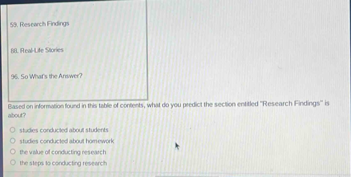 59. research findings\n88. real - life stories\n96. so whats the answer?\nbased on information found in this table of contents, what do you predict the section entitled \research findings\ is about?\nstudies conducted about students\nstudies conducted about homework\nthe value of conducting research\nthe steps to conducting research