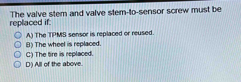 the valve stem and valve stem - to - sensor screw must be replaced if:\na) the tpms sensor is replaced or reused.\nb) the wheel is replaced.\nc) the tire is replaced.\nd) all of the above.